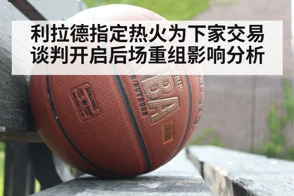 利拉德指定热火为下家交易谈判开启后场重组影响分析