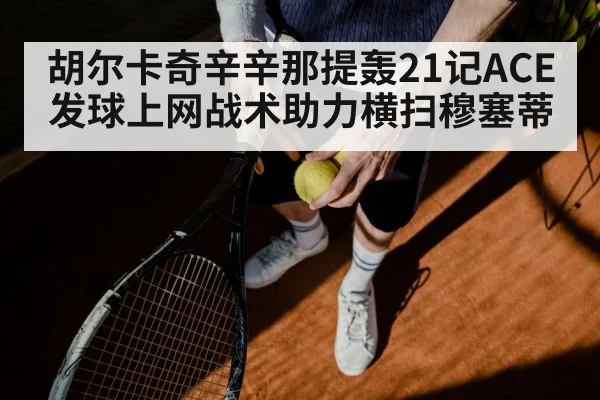 胡尔卡奇辛辛那提轰21记ACE 发球上网战术助力横扫穆塞蒂